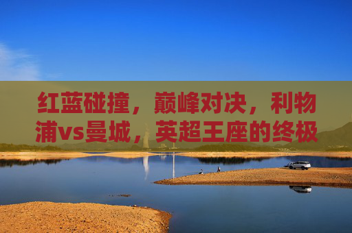 红蓝碰撞,巅峰对决,利物浦vs曼城,英超王座的终极试炼,红蓝巅峰对决,利物浦vs曼城,英超王座终极试炼