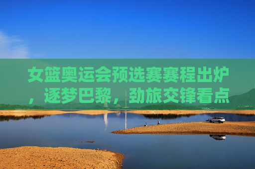 女篮奥运会预选赛赛程出炉,逐梦巴黎,劲旅交锋看点解析