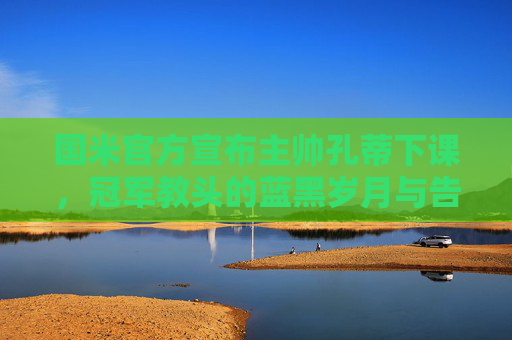 国米官方宣布主帅孔蒂下课，冠军教头的蓝黑岁月与告别，孔蒂告别国米，冠军教头的蓝黑岁月终章