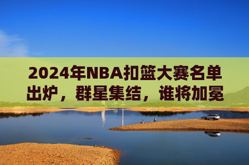 2024年NBA扣篮大赛名单出炉,群星集结,谁将加冕空中之王?2024NBA扣篮大赛,群星争锋,谁将加冕空中之王?
