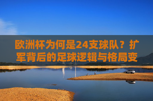 欧洲杯为何是24支球队?扩军背后的足球逻辑与格局变迁,欧洲杯扩军背后的足球逻辑与格局变迁