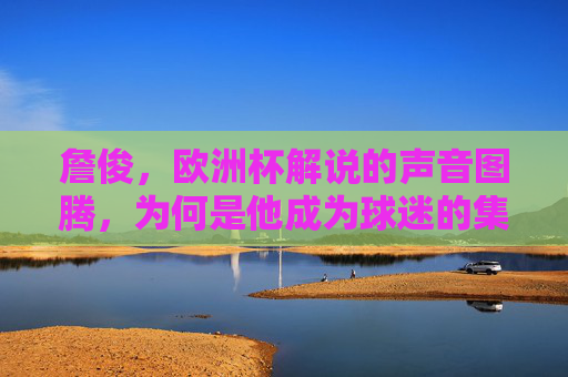 詹俊,欧洲杯解说的声音图腾,为何是他成为球迷的集体记忆,欧洲杯声音图腾詹俊,球迷的集体记忆