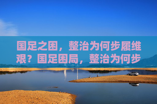 国足之困,整治为何步履维艰?国足困局,整治为何步履维艰