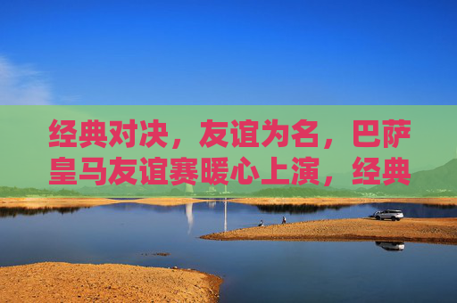 经典对决，友谊为名，巴萨皇马友谊赛暖心上演，经典对决，友谊暖心，巴萨皇马友谊赛上演