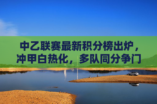 中乙联赛最新积分榜出炉，冲甲白热化，多队同分争门票，中乙积分榜出炉，冲甲白热化，多队同分争门票