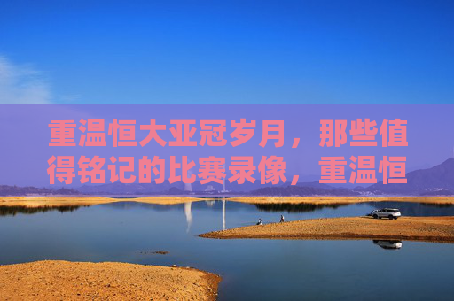重温恒大亚冠岁月,那些值得铭记的比赛录像,重温恒大亚冠岁月,那些值得铭记的比赛录像