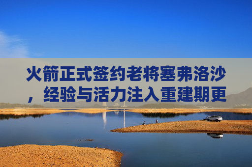 火箭正式签约老将塞弗洛沙，经验与活力注入重建期更衣室，火箭签约塞弗洛沙 经验活力注入重建期更衣室