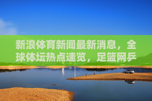 新浪体育新闻最新消息，全球体坛热点速览，足篮网乒等赛事动态全掌握，新浪体育，全球体坛热点速览 足篮网乒等赛事动态全掌握