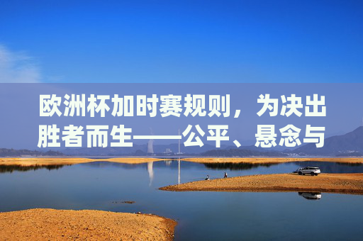 欧洲杯加时赛规则,为决出胜者而生——公平、悬念与传统的交织,欧洲杯加时赛规则,决出胜者的公平、悬念与传统交织
