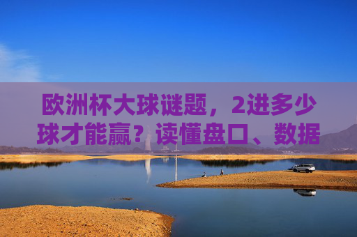 欧洲杯大球谜题,2进多少球才能赢?读懂盘口、数据与足球的进攻密码