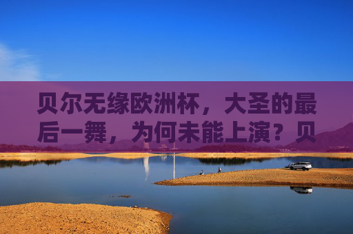 贝尔无缘欧洲杯，大圣的最后一舞，为何未能上演？贝尔无缘欧洲杯，大圣最后一舞为何未能上演？
