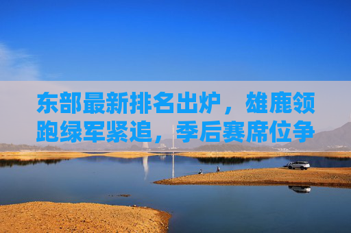 东部最新排名出炉，雄鹿领跑绿军紧追，季后赛席位争夺白热化，东部最新排名，雄鹿领跑绿军紧追，季后赛席位争夺白热化