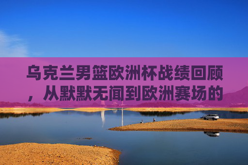 乌克兰男篮欧洲杯战绩回顾,从默默无闻到欧洲赛场的挑战者,乌克兰男篮欧洲杯之路,从默默无闻到赛场挑战者