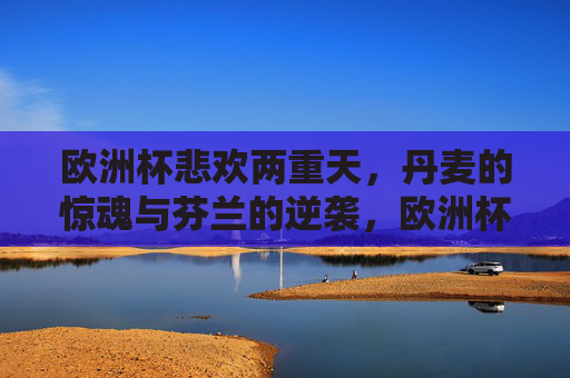 欧洲杯悲欢两重天,丹麦的惊魂与芬兰的逆袭,欧洲杯悲欢两重天,丹麦惊魂芬兰逆袭