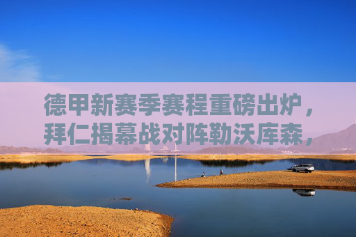 德甲新赛季赛程重磅出炉，拜仁揭幕战对阵勒沃库森，多场强强对话引期待，德甲新赛季赛程出炉，拜仁揭幕战对阵勒沃库森，多场强强对话引期待