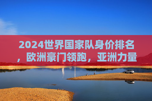 2024世界国家队身价排名，欧洲豪门领跑，亚洲力量悄然崛起，2024世界国家队身价排名，欧洲领跑，亚洲悄然崛起