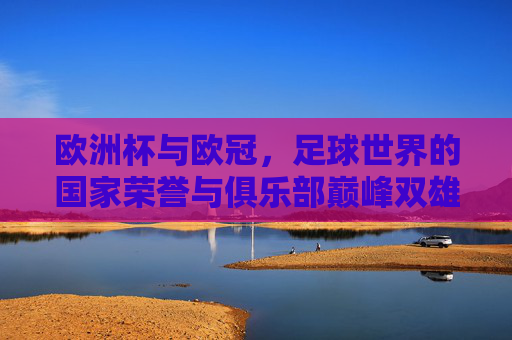 欧洲杯与欧冠,足球世界的国家荣誉与俱乐部巅峰双雄记,双雄并峙,欧洲杯国家荣耀与欧冠俱乐部巅峰