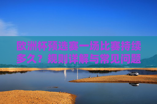 欧洲杯预选赛一场比赛持续多久?规则详解与常见问题解答,欧洲杯预选赛比赛时长、规则详解与常见问题解答