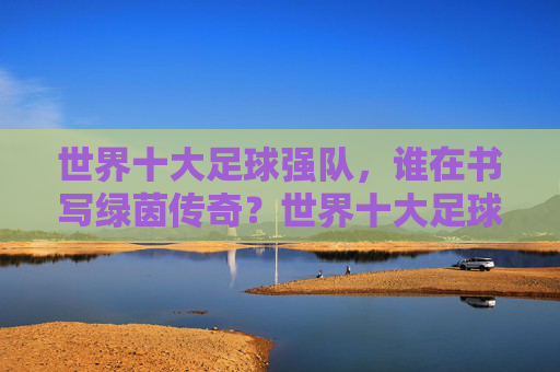 世界十大足球强队，谁在书写绿茵传奇？世界十大足球强队，谁在书写绿茵传奇？