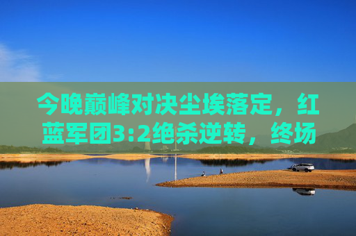 今晚巅峰对决尘埃落定，红蓝军团3:2绝杀逆转，终场哨响引爆狂欢夜，红蓝军团3:2绝杀逆转 巅峰对决引爆狂欢夜