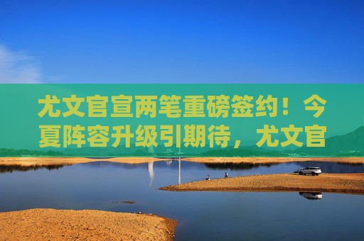 尤文官宣两笔重磅签约!今夏阵容升级引期待,尤文官宣两笔重磅签约 今夏阵容升级引期待
