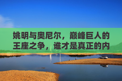 姚明与奥尼尔,巅峰巨人的王座之争,谁才是真正的内线统治者?姚明与奥尼尔,巅峰内线王座,谁为统治者?