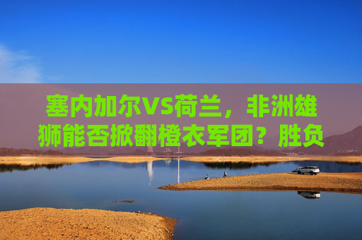 塞内加尔VS荷兰，非洲雄狮能否掀翻橙衣军团？胜负预测与关键看点，塞内加尔VS荷兰，非洲雄狮能否掀翻橙衣军团？胜负预测与关键看点