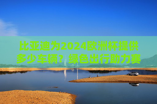 比亚迪为2024欧洲杯提供多少车辆?绿色出行助力赛事盛宴,比亚迪为2024欧洲杯提供绿色车辆 助力赛事出行升级