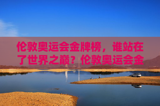 伦敦奥运会金牌榜，谁站在了世界之巅？伦敦奥运会金牌榜，谁站在世界之巅？
