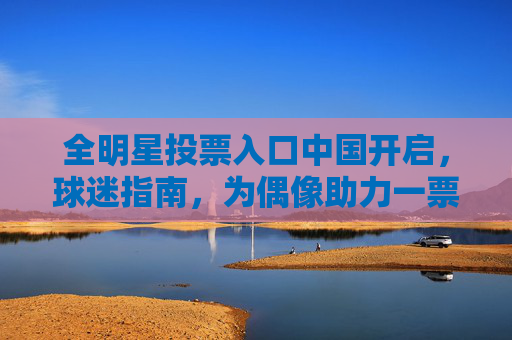 全明星投票入口中国开启，球迷指南，为偶像助力一票！全明星投票入口中国开启，为偶像助力一票！