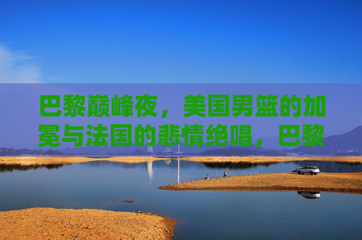 巴黎巅峰夜,美国男篮的加冕与法国的悲情绝唱,巴黎巅峰夜,美国男篮加冕,法国悲情绝唱