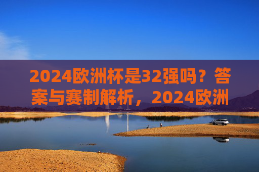 2024欧洲杯是32强吗?答案与赛制解析,2024欧洲杯32强赛制解析
