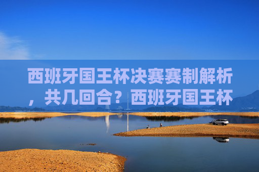 西班牙国王杯决赛赛制解析，共几回合？西班牙国王杯决赛赛制解析，共几回合？