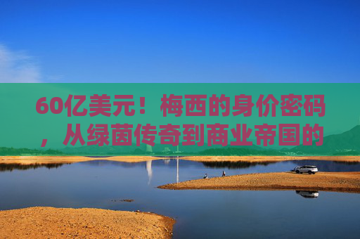 60亿美元!梅西的身价密码,从绿茵传奇到商业帝国的多维价值