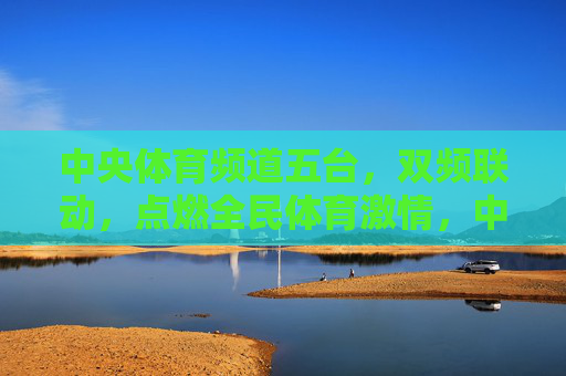 中央体育频道五台,双频联动,点燃全民体育激情,中央体育频道五台双频联动 点燃全民体育激情