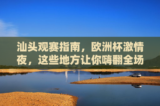 汕头观赛指南,欧洲杯激情夜,这些地方让你嗨翻全场!汕头欧洲杯观赛指南,激情夜嗨翻全场