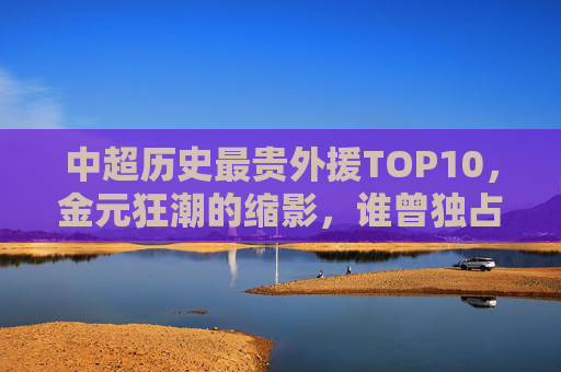 中超历史最贵外援TOP10,金元狂潮的缩影,谁曾独占鳌头?