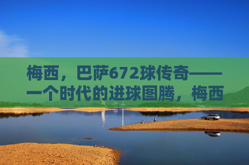 梅西,巴萨672球传奇——一个时代的进球图腾,梅西巴萨672球传奇,时代进球图腾