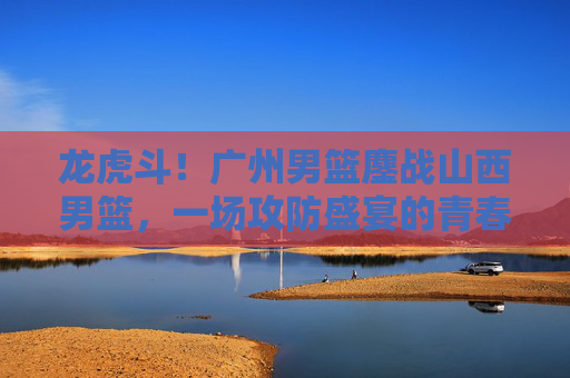 龙虎斗!广州男篮鏖战山西男篮,一场攻防盛宴的青春与经验碰撞,龙虎斗!广州山西男篮青春与经验攻防鏖战