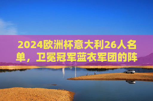 2024欧洲杯意大利26人名单，卫冕冠军蓝衣军团的阵容密码与争冠底气，2024欧洲杯卫冕冠军意大利26人名单，蓝衣军团的阵容密码与争冠底气