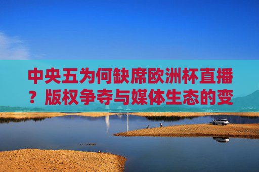 中央五为何缺席欧洲杯直播?版权争夺与媒体生态的变迁,中央五缺席欧洲杯,版权争夺与媒体生态之变