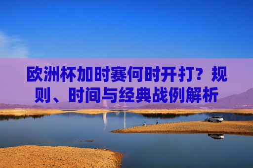 欧洲杯加时赛何时开打?规则、时间与经典战例解析