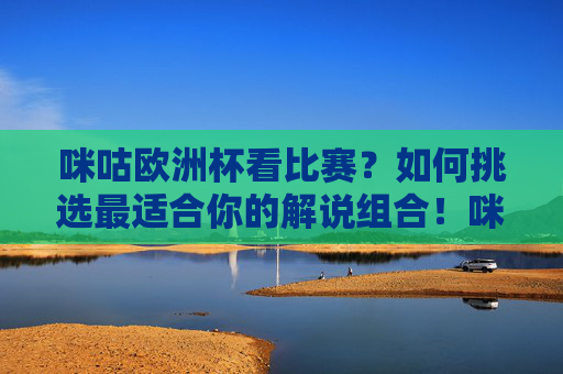 咪咕欧洲杯看比赛?如何挑选最适合你的解说组合!咪咕欧洲杯,挑选最适合你的解说组合