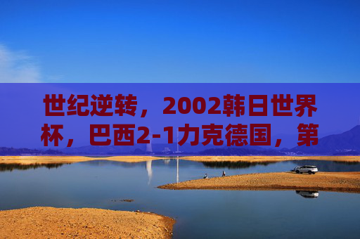 世纪逆转,2002韩日世界杯,巴西2-1力克德国,第五次加冕王座,世纪逆转!巴西2-1力克德国第五次加冕世界杯王座