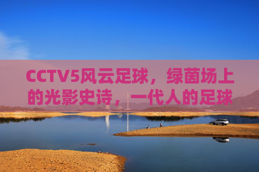 CCTV5风云足球,绿茵场上的光影史诗,一代人的足球记忆,风云足球,绿茵光影,一代人的记忆
