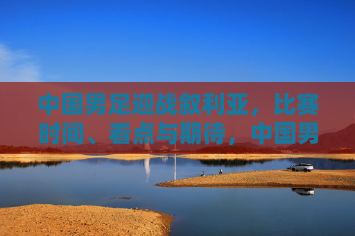 中国男足迎战叙利亚，比赛时间、看点与期待，中国男足迎战叙利亚，比赛时间、看点与期待