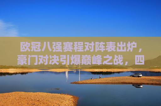 欧冠八强赛程对阵表出炉，豪门对决引爆巅峰之战，四大看点解析，欧冠八强赛程出炉，豪门对决引爆巅峰，四大看点解析