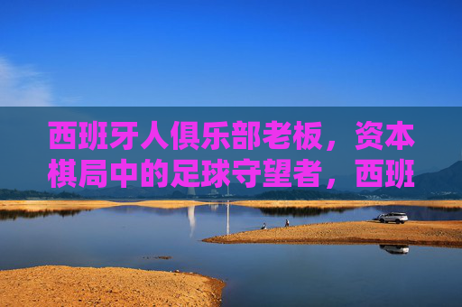 西班牙人俱乐部老板,资本棋局中的足球守望者,西班牙人俱乐部老板,资本棋局中的足球守望者