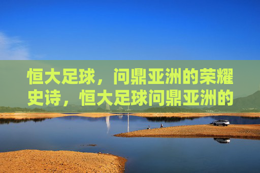 恒大足球,问鼎亚洲的荣耀史诗,恒大足球问鼎亚洲的荣耀史诗