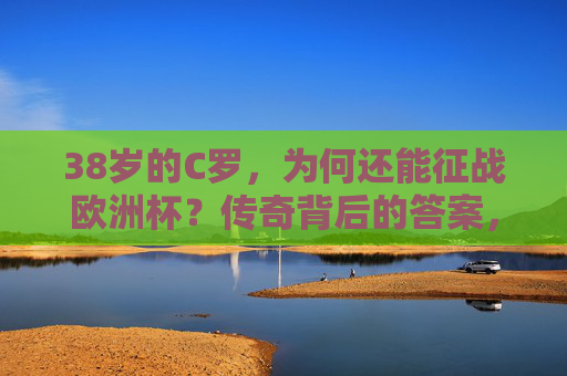 38岁的C罗，为何还能征战欧洲杯？传奇背后的答案，38岁C罗征战欧洲杯，传奇不老的秘密